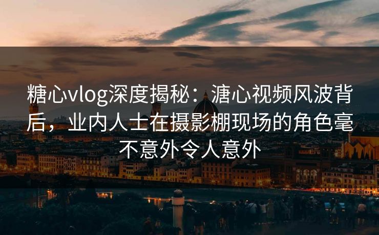 糖心vlog深度揭秘：溏心视频风波背后，业内人士在摄影棚现场的角色毫不意外令人意外