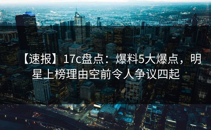 【速报】17c盘点:爆料5大爆点,明星上榜理由空前令人争议四起