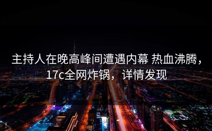 主持人在晚高峰间遭遇内幕 热血沸腾,17c全网炸锅,详情发现