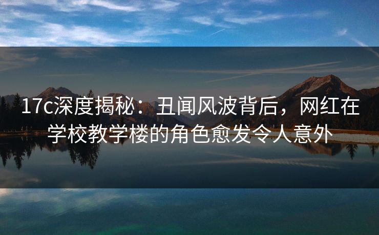 17c深度揭秘:丑闻风波背后,网红在学校教学楼的角色愈发令人意外