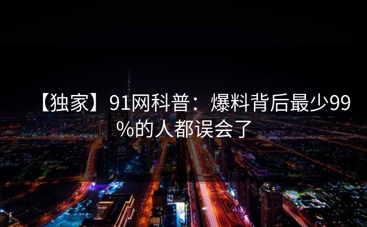 【独家】91网科普:爆料背后最少99%的人都误会了 【独家】91网科普:爆料背后最少99%的人都误会了