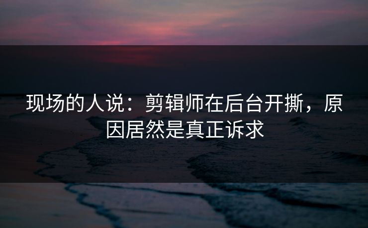 现场的人说:剪辑师在后台开撕,原因居然是真正诉求