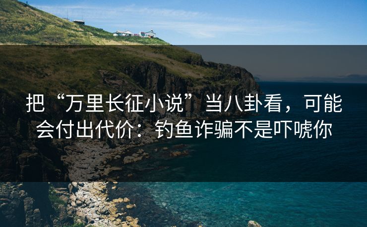 把“万里长征小说”当八卦看,可能会付出代价:钓鱼诈骗不是吓唬你