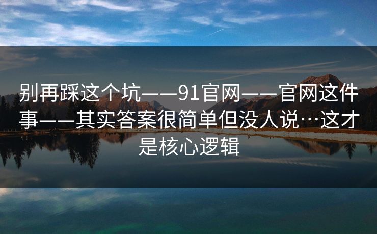 别再踩这个坑——91官网——官网这件事——其实答案很简单但没人说…这才是核心逻辑