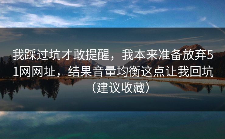我踩过坑才敢提醒，我本来准备放弃51网网址，结果音量均衡这点让我回坑（建议收藏）