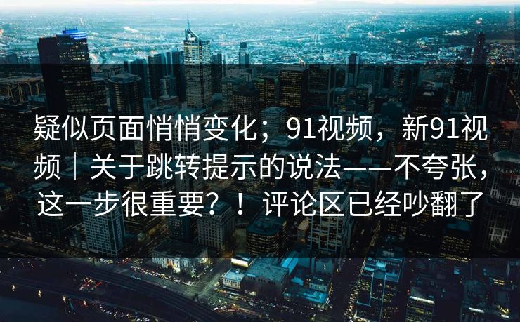 疑似页面悄悄变化；91视频，新91视频｜关于跳转提示的说法——不夸张，这一步很重要？！评论区已经吵翻了