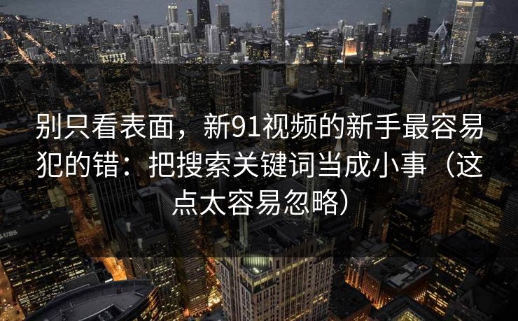 别只看表面,新91视频的新手最容易犯的错:把搜索关键词当成小事(这点太容易忽略)