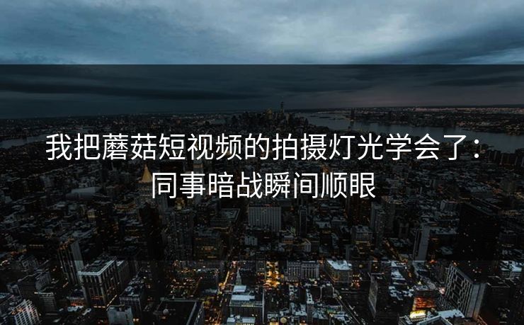 我把蘑菇短视频的拍摄灯光学会了:同事暗战瞬间顺眼 我把蘑菇短视频的拍摄灯光学会了:同事暗战瞬间顺眼