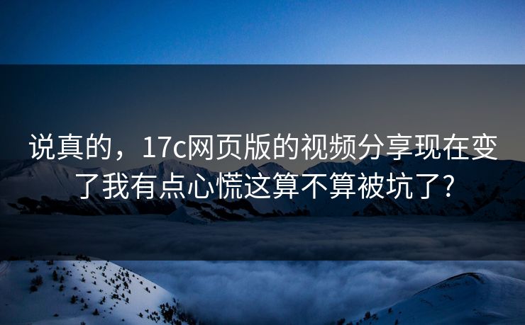 说真的,17c网页版的视频分享现在变了我有点心慌这算不算被坑了?