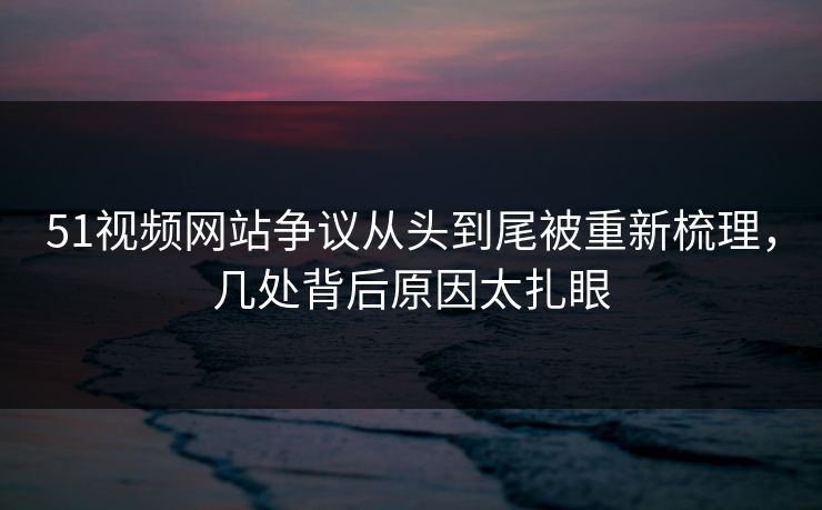 51视频网站争议从头到尾被重新梳理,几处背后原因太扎眼