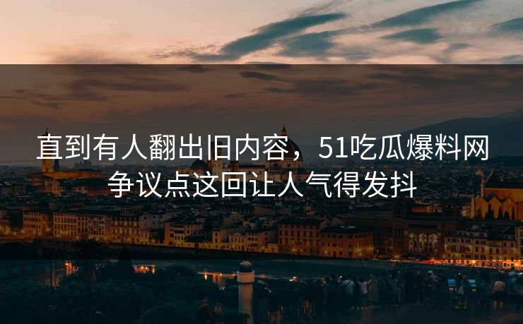 直到有人翻出旧内容,51吃瓜爆料网争议点这回让人气得发抖