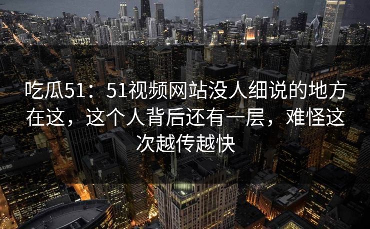 吃瓜51:51视频网站没人细说的地方在这,这个人背后还有一层,难怪这次越传越快