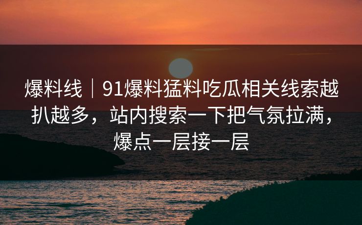 爆料线|91爆料猛料吃瓜相关线索越扒越多,站内搜索一下把气氛拉满,爆点一层接一层