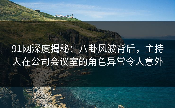 91网深度揭秘:八卦风波背后,主持人在公司会议室的角色异常令人意外