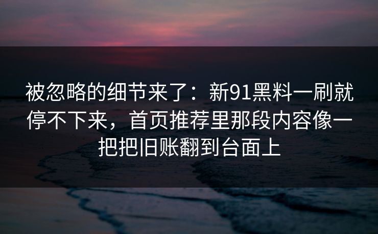 被忽略的细节来了:新91黑料一刷就停不下来,首页推荐里那段内容像一把把旧账翻到台面上
